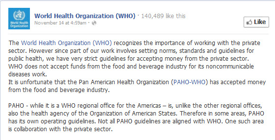 The World Health Organization (WHO) recognizes the importance of working with the private sector. However since part of our work involves setting norms, standards and guidelines for public health, we have very strict guidelines for accepting money from the private sector. WHO does not accept funds from the food and beverage industry for its noncommunicable diseases work. It is unfortunate that the Pan American Health Organization (PAHO-WHO) has accepted money from the food and beverage industry.  PAHO - while it is a WHO regional office for the Americas – is, unlike the other regional offices, also the health agency of the Organization of American States. Therefore in some areas, PAHO has its own operating guidelines. Not all PAHO guidelines are aligned with WHO. One such area is collaboration with the private sector.